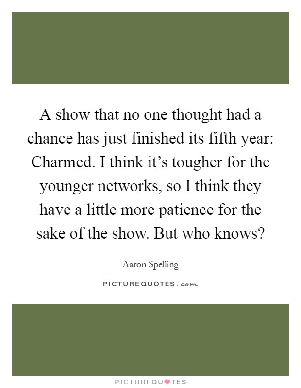 A show that no one thought had a chance has just finished its fifth year: Charmed. I think it's tougher for the younger networks, so I think they have a little more patience for the sake of the show. But who knows? Picture Quote #1