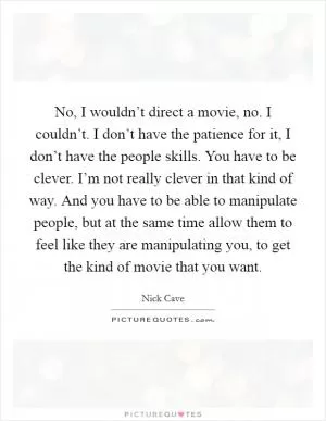 No, I wouldn’t direct a movie, no. I couldn’t. I don’t have the patience for it, I don’t have the people skills. You have to be clever. I’m not really clever in that kind of way. And you have to be able to manipulate people, but at the same time allow them to feel like they are manipulating you, to get the kind of movie that you want Picture Quote #1