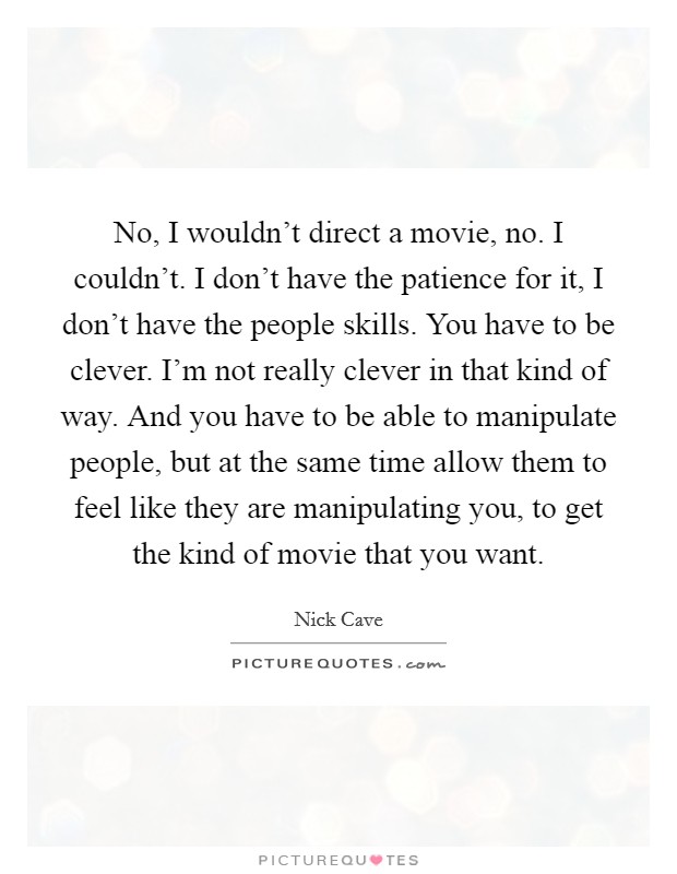 No, I wouldn't direct a movie, no. I couldn't. I don't have the patience for it, I don't have the people skills. You have to be clever. I'm not really clever in that kind of way. And you have to be able to manipulate people, but at the same time allow them to feel like they are manipulating you, to get the kind of movie that you want. Picture Quote #1