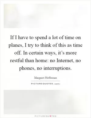 If I have to spend a lot of time on planes, I try to think of this as time off. In certain ways, it’s more restful than home: no Internet, no phones, no interruptions Picture Quote #1
