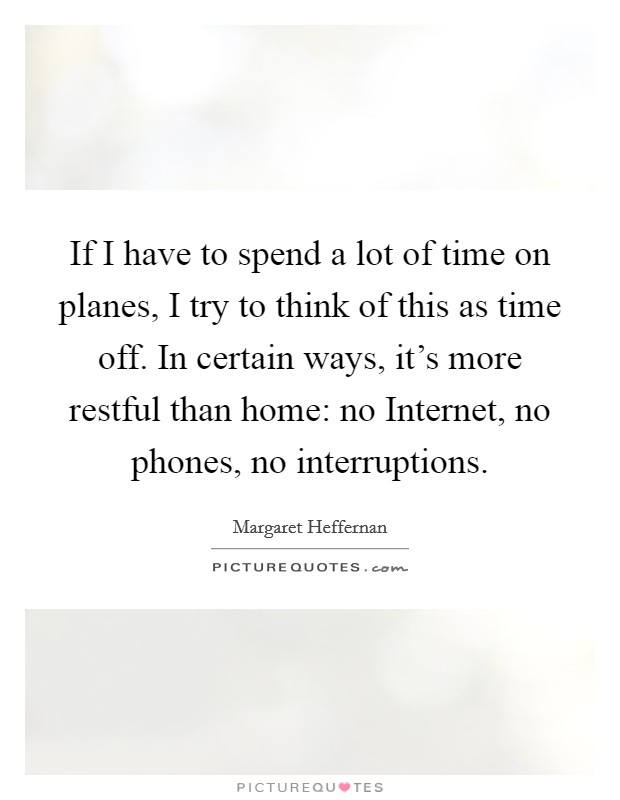 If I have to spend a lot of time on planes, I try to think of this as time off. In certain ways, it's more restful than home: no Internet, no phones, no interruptions. Picture Quote #1