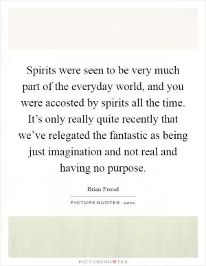 Spirits were seen to be very much part of the everyday world, and you were accosted by spirits all the time. It’s only really quite recently that we’ve relegated the fantastic as being just imagination and not real and having no purpose Picture Quote #1