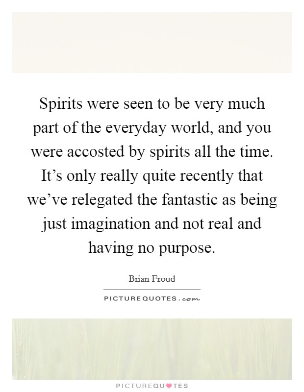 Spirits were seen to be very much part of the everyday world, and you were accosted by spirits all the time. It's only really quite recently that we've relegated the fantastic as being just imagination and not real and having no purpose. Picture Quote #1