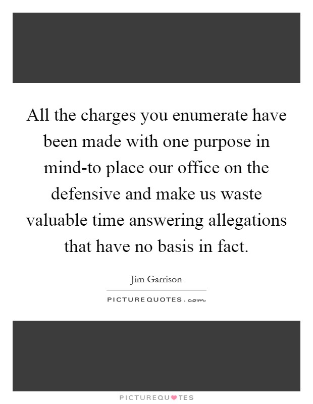 All the charges you enumerate have been made with one purpose in mind-to place our office on the defensive and make us waste valuable time answering allegations that have no basis in fact. Picture Quote #1