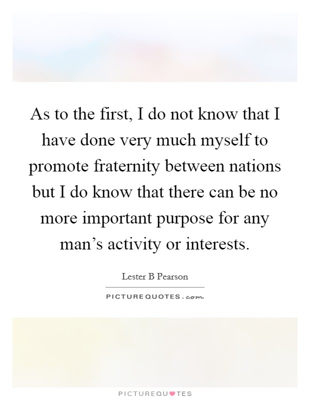 As to the first, I do not know that I have done very much myself to promote fraternity between nations but I do know that there can be no more important purpose for any man's activity or interests. Picture Quote #1