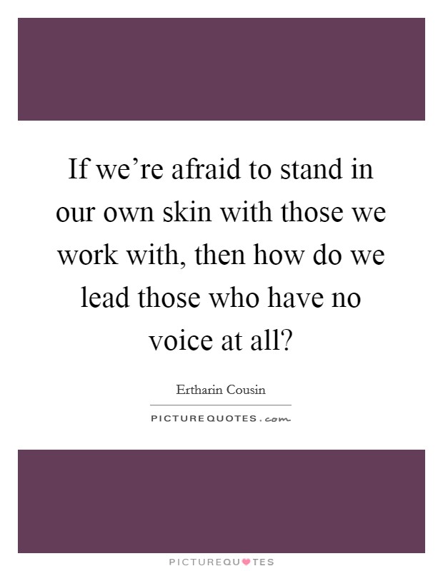 If we're afraid to stand in our own skin with those we work with, then how do we lead those who have no voice at all? Picture Quote #1
