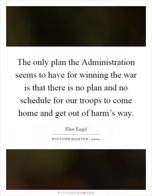 The only plan the Administration seems to have for winning the war is that there is no plan and no schedule for our troops to come home and get out of harm’s way Picture Quote #1