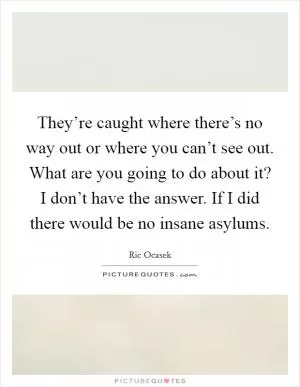 They’re caught where there’s no way out or where you can’t see out. What are you going to do about it? I don’t have the answer. If I did there would be no insane asylums Picture Quote #1