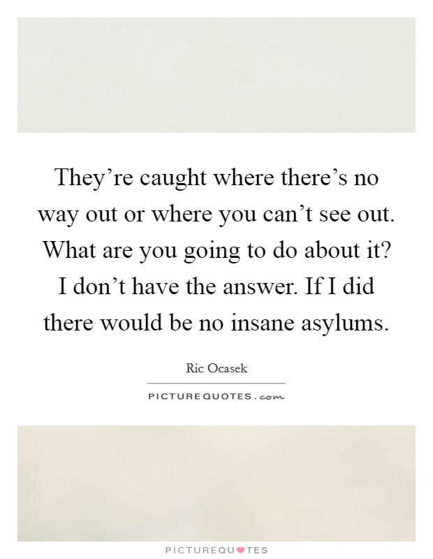 They're caught where there's no way out or where you can't see out. What are you going to do about it? I don't have the answer. If I did there would be no insane asylums. Picture Quote #1