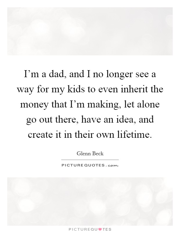 I'm a dad, and I no longer see a way for my kids to even inherit the money that I'm making, let alone go out there, have an idea, and create it in their own lifetime. Picture Quote #1