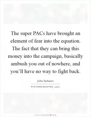 The super PACs have brought an element of fear into the equation. The fact that they can bring this money into the campaign, basically ambush you out of nowhere, and you’ll have no way to fight back Picture Quote #1
