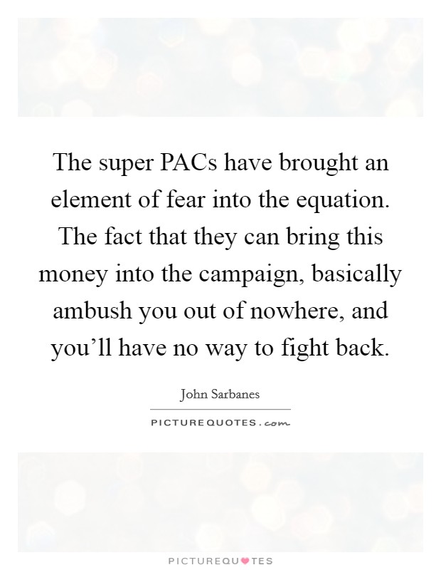 The super PACs have brought an element of fear into the equation. The fact that they can bring this money into the campaign, basically ambush you out of nowhere, and you'll have no way to fight back. Picture Quote #1