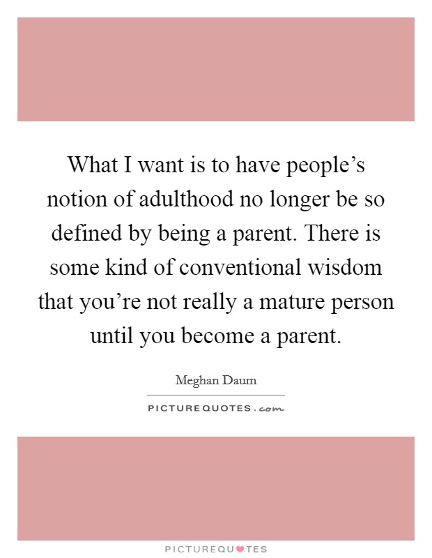 What I want is to have people's notion of adulthood no longer be so defined by being a parent. There is some kind of conventional wisdom that you're not really a mature person until you become a parent. Picture Quote #1