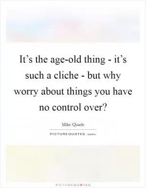 It’s the age-old thing - it’s such a cliche - but why worry about things you have no control over? Picture Quote #1