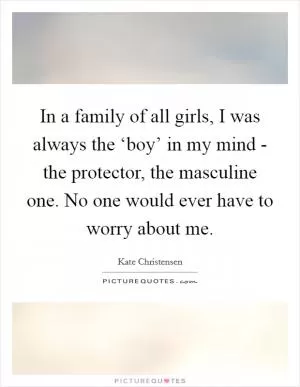 In a family of all girls, I was always the ‘boy’ in my mind - the protector, the masculine one. No one would ever have to worry about me Picture Quote #1