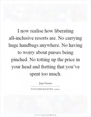I now realise how liberating all-inclusive resorts are. No carrying huge handbags anywhere. No having to worry about purses being pinched. No totting up the price in your head and fretting that you’ve spent too much Picture Quote #1