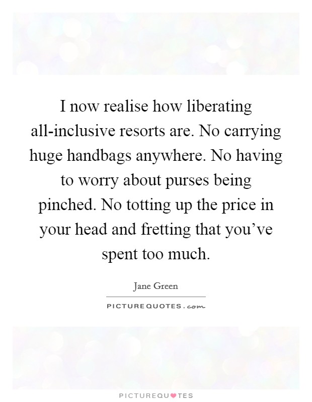 I now realise how liberating all-inclusive resorts are. No carrying huge handbags anywhere. No having to worry about purses being pinched. No totting up the price in your head and fretting that you've spent too much. Picture Quote #1