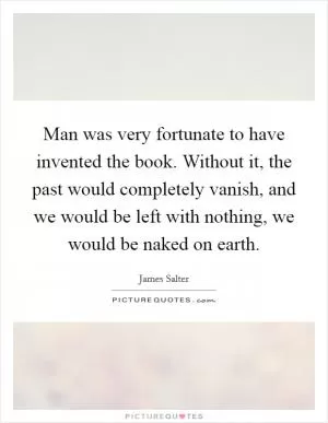 Man was very fortunate to have invented the book. Without it, the past would completely vanish, and we would be left with nothing, we would be naked on earth Picture Quote #1
