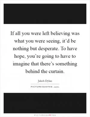If all you were left believing was what you were seeing, it’d be nothing but desperate. To have hope, you’re going to have to imagine that there’s something behind the curtain Picture Quote #1
