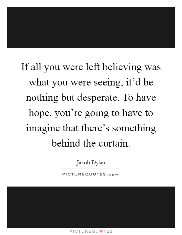 If all you were left believing was what you were seeing, it'd be nothing but desperate. To have hope, you're going to have to imagine that there's something behind the curtain. Picture Quote #1