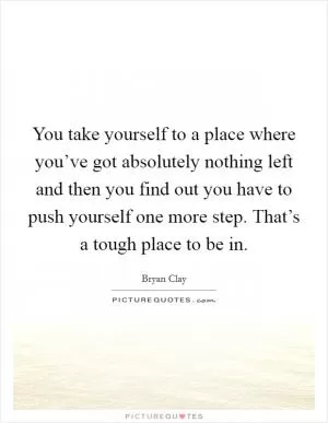You take yourself to a place where you’ve got absolutely nothing left and then you find out you have to push yourself one more step. That’s a tough place to be in Picture Quote #1