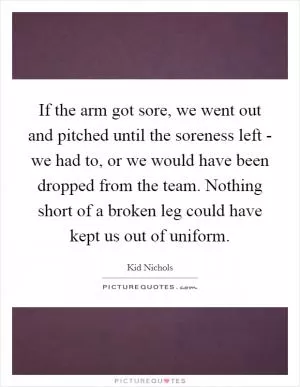 If the arm got sore, we went out and pitched until the soreness left - we had to, or we would have been dropped from the team. Nothing short of a broken leg could have kept us out of uniform Picture Quote #1