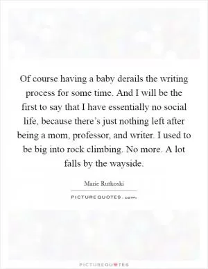 Of course having a baby derails the writing process for some time. And I will be the first to say that I have essentially no social life, because there’s just nothing left after being a mom, professor, and writer. I used to be big into rock climbing. No more. A lot falls by the wayside Picture Quote #1