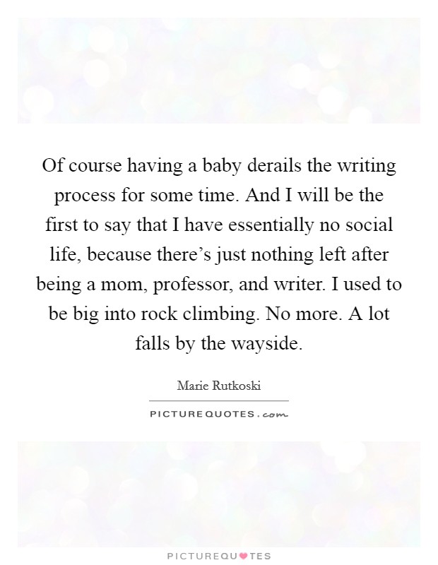 Of course having a baby derails the writing process for some time. And I will be the first to say that I have essentially no social life, because there's just nothing left after being a mom, professor, and writer. I used to be big into rock climbing. No more. A lot falls by the wayside. Picture Quote #1