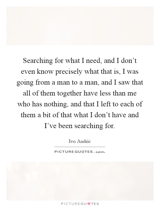 Searching for what I need, and I don't even know precisely what that is, I was going from a man to a man, and I saw that all of them together have less than me who has nothing, and that I left to each of them a bit of that what I don't have and I've been searching for. Picture Quote #1
