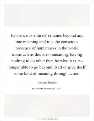 Existence as entirety remains beyond any one meaning and it is the conscious presence of humanness in the world inasmuch as this is nonmeaning, having nothing to do other than be what it is, no longer able to go beyond itself or give itself some kind of meaning through action Picture Quote #1
