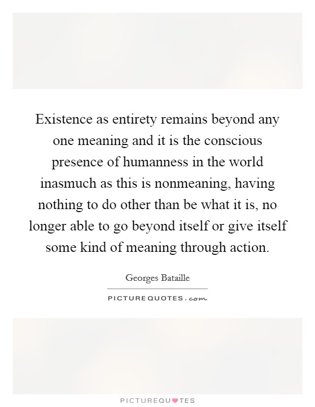 Existence as entirety remains beyond any one meaning and it is the conscious presence of humanness in the world inasmuch as this is nonmeaning, having nothing to do other than be what it is, no longer able to go beyond itself or give itself some kind of meaning through action. Picture Quote #1