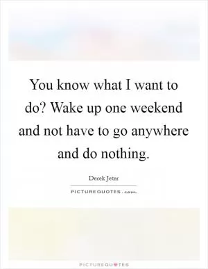 You know what I want to do? Wake up one weekend and not have to go anywhere and do nothing Picture Quote #1