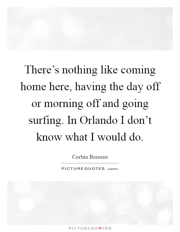 There's nothing like coming home here, having the day off or morning off and going surfing. In Orlando I don't know what I would do. Picture Quote #1