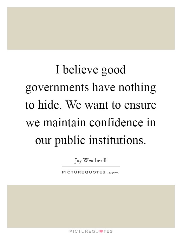 I believe good governments have nothing to hide. We want to ensure we maintain confidence in our public institutions. Picture Quote #1