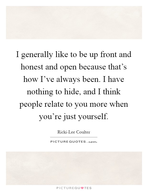 I generally like to be up front and honest and open because that's how I've always been. I have nothing to hide, and I think people relate to you more when you're just yourself. Picture Quote #1
