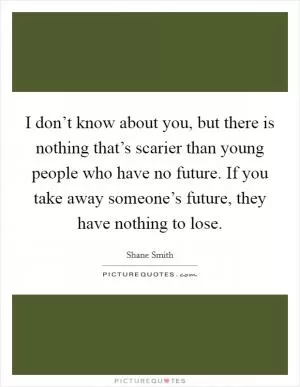 I don’t know about you, but there is nothing that’s scarier than young people who have no future. If you take away someone’s future, they have nothing to lose Picture Quote #1
