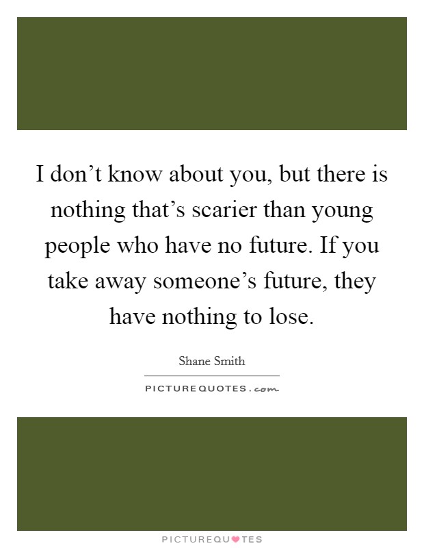 I don't know about you, but there is nothing that's scarier than young people who have no future. If you take away someone's future, they have nothing to lose. Picture Quote #1