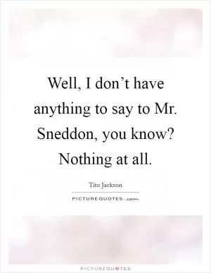 Well, I don’t have anything to say to Mr. Sneddon, you know? Nothing at all Picture Quote #1