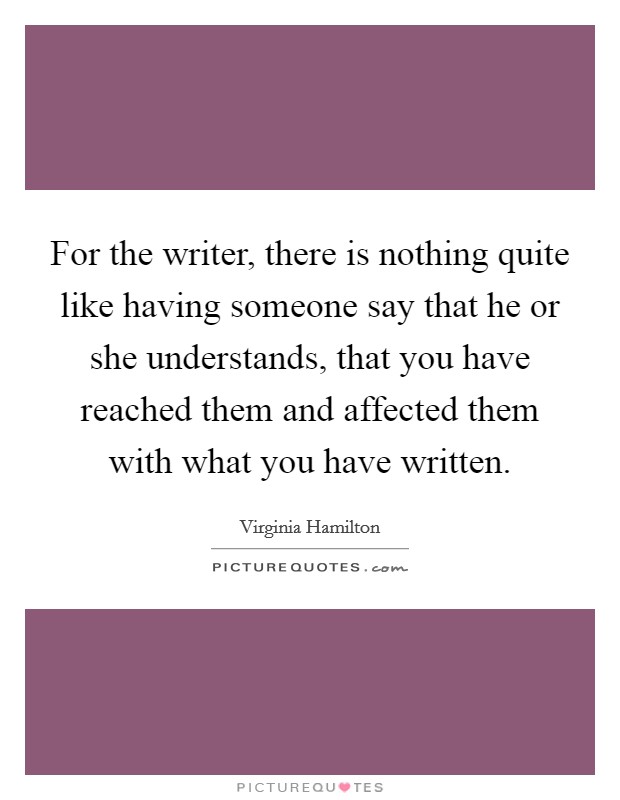 For the writer, there is nothing quite like having someone say that he or she understands, that you have reached them and affected them with what you have written. Picture Quote #1