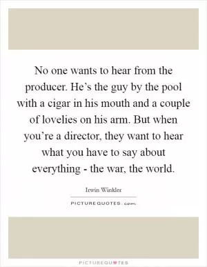 No one wants to hear from the producer. He’s the guy by the pool with a cigar in his mouth and a couple of lovelies on his arm. But when you’re a director, they want to hear what you have to say about everything - the war, the world Picture Quote #1