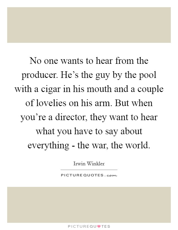 No one wants to hear from the producer. He's the guy by the pool with a cigar in his mouth and a couple of lovelies on his arm. But when you're a director, they want to hear what you have to say about everything - the war, the world. Picture Quote #1