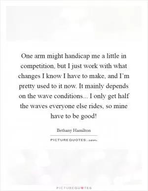 One arm might handicap me a little in competition, but I just work with what changes I know I have to make, and I’m pretty used to it now. It mainly depends on the wave conditions... I only get half the waves everyone else rides, so mine have to be good! Picture Quote #1