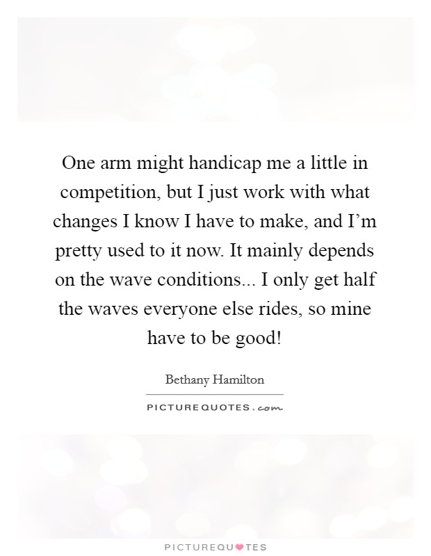 One arm might handicap me a little in competition, but I just work with what changes I know I have to make, and I'm pretty used to it now. It mainly depends on the wave conditions... I only get half the waves everyone else rides, so mine have to be good! Picture Quote #1