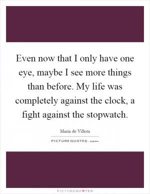 Even now that I only have one eye, maybe I see more things than before. My life was completely against the clock, a fight against the stopwatch Picture Quote #1