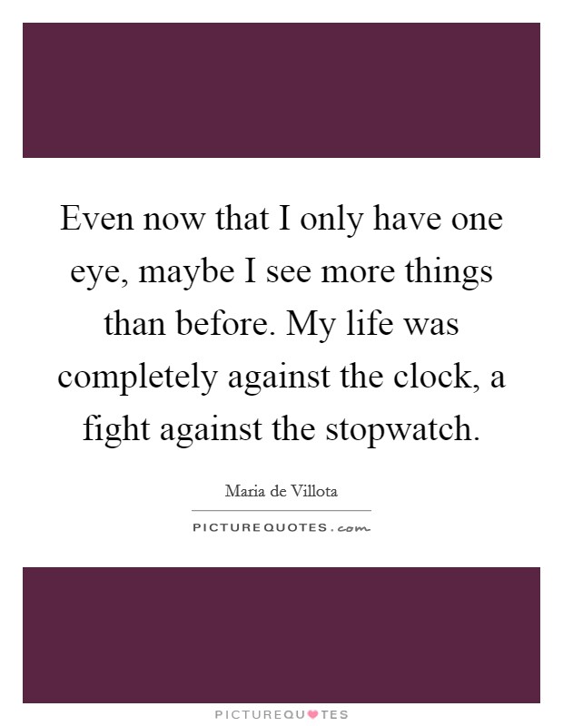 Even now that I only have one eye, maybe I see more things than before. My life was completely against the clock, a fight against the stopwatch. Picture Quote #1