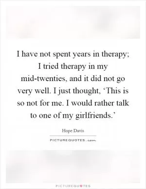I have not spent years in therapy; I tried therapy in my mid-twenties, and it did not go very well. I just thought, ‘This is so not for me. I would rather talk to one of my girlfriends.’ Picture Quote #1