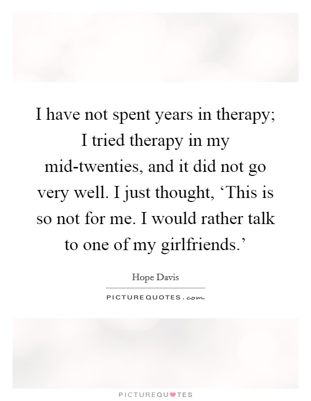 I have not spent years in therapy; I tried therapy in my mid-twenties, and it did not go very well. I just thought, ‘This is so not for me. I would rather talk to one of my girlfriends.' Picture Quote #1