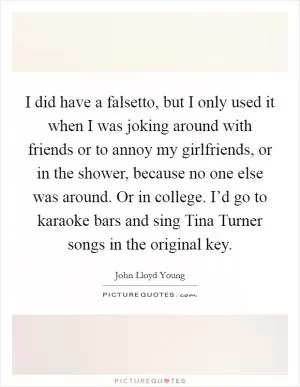 I did have a falsetto, but I only used it when I was joking around with friends or to annoy my girlfriends, or in the shower, because no one else was around. Or in college. I’d go to karaoke bars and sing Tina Turner songs in the original key Picture Quote #1