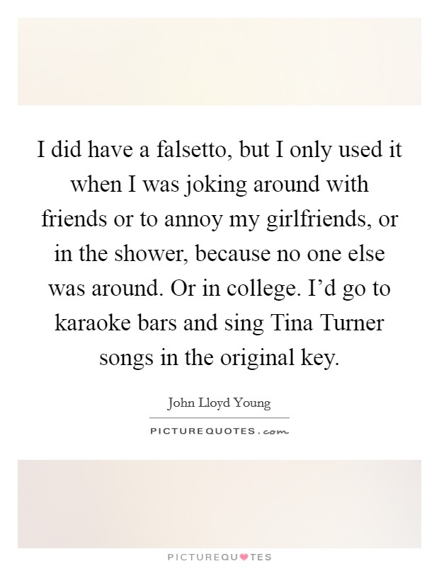 I did have a falsetto, but I only used it when I was joking around with friends or to annoy my girlfriends, or in the shower, because no one else was around. Or in college. I'd go to karaoke bars and sing Tina Turner songs in the original key. Picture Quote #1