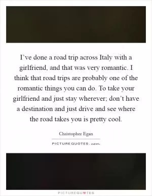 I’ve done a road trip across Italy with a girlfriend, and that was very romantic. I think that road trips are probably one of the romantic things you can do. To take your girlfriend and just stay wherever; don’t have a destination and just drive and see where the road takes you is pretty cool Picture Quote #1